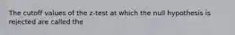 The cutoff values of the z-test at which the null hypothesis is rejected are called the