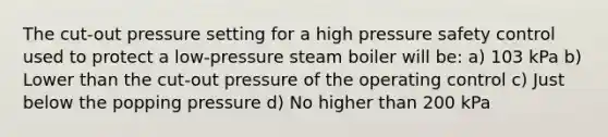 The cut-out pressure setting for a high pressure safety control used to protect a low-pressure steam boiler will be: a) 103 kPa b) Lower than the cut-out pressure of the operating control c) Just below the popping pressure d) No higher than 200 kPa