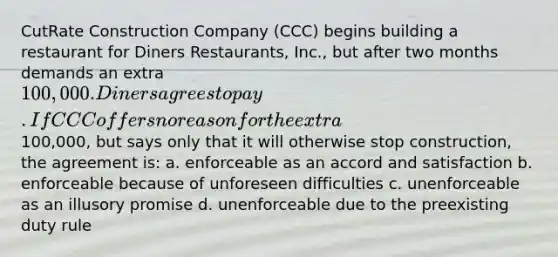 CutRate Construction Company (CCC) begins building a restaurant for Diners Restaurants, Inc., but after two months demands an extra 100,000. Diners agrees to pay. If CCC offers no reason for the extra100,000, but says only that it will otherwise stop construction, the agreement is: a. enforceable as an accord and satisfaction b. enforceable because of unforeseen difficulties c. unenforceable as an illusory promise d. unenforceable due to the preexisting duty rule