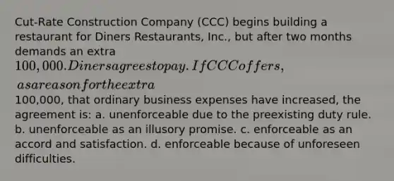 Cut-Rate Construction Company (CCC) begins building a restaurant for Diners Restaurants, Inc., but after two months demands an extra 100,000. Diners agrees to pay. If CCC offers, as a reason for the extra100,000, that ordinary business expenses have increased, the agreement is: a. unenforceable due to the preexisting duty rule. b. unenforceable as an illusory promise. c. enforceable as an accord and satisfaction. d. enforceable because of unforeseen difficulties.