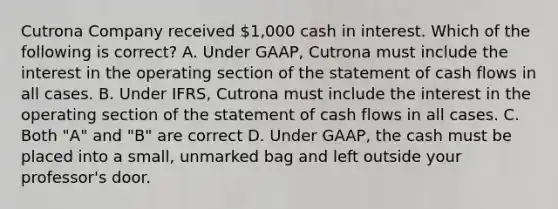 Cutrona Company received 1,000 cash in interest. Which of the following is correct? A. Under GAAP, Cutrona must include the interest in the operating section of the statement of cash flows in all cases. B. Under IFRS, Cutrona must include the interest in the operating section of the statement of cash flows in all cases. C. Both "A" and "B" are correct D. Under GAAP, the cash must be placed into a small, unmarked bag and left outside your professor's door.