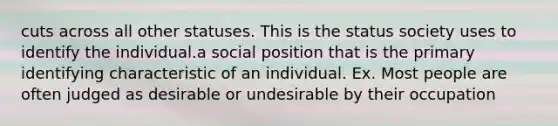 cuts across all other statuses. This is the status society uses to identify the individual.a social position that is the primary identifying characteristic of an individual. Ex. Most people are often judged as desirable or undesirable by their occupation