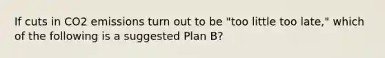 If cuts in CO2 emissions turn out to be "too little too late," which of the following is a suggested Plan B?