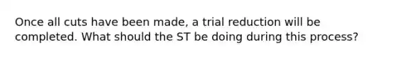 Once all cuts have been made, a trial reduction will be completed. What should the ST be doing during this process?