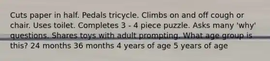 Cuts paper in half. Pedals tricycle. Climbs on and off cough or chair. Uses toilet. Completes 3 - 4 piece puzzle. Asks many 'why' questions. Shares toys with adult prompting. What age group is this? 24 months 36 months 4 years of age 5 years of age