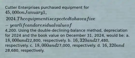 Cutter Enterprises purchased equipment for 45,000 on January 1, 2024. The equipment is expected to have a five-year life and a residual value of4,200. Using the double-declining-balance method, depreciation for 2024 and the book value on December 31, 2024, would be: a. 18,000 and22,800, respectively. b. 16,320 and27,480, respectively. c. 18,000 and27,000, respectively. d. 16,320 and28,680, respectively.