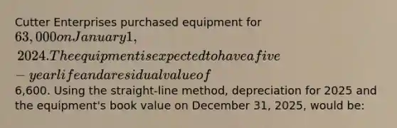 Cutter Enterprises purchased equipment for 63,000 on January 1, 2024. The equipment is expected to have a five-year life and a residual value of6,600. Using the straight-line method, depreciation for 2025 and the equipment's book value on December 31, 2025, would be: