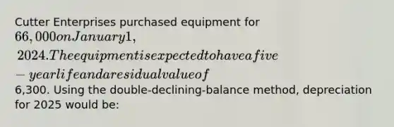 Cutter Enterprises purchased equipment for 66,000 on January 1, 2024. The equipment is expected to have a five-year life and a residual value of6,300. Using the double-declining-balance method, depreciation for 2025 would be: