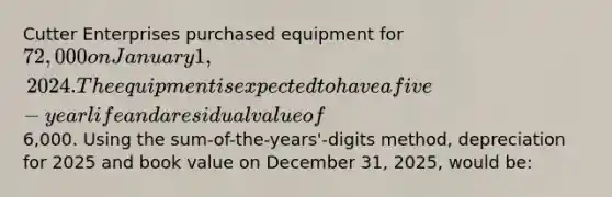 Cutter Enterprises purchased equipment for 72,000 on January 1, 2024. The equipment is expected to have a five-year life and a residual value of6,000. Using the sum-of-the-years'-digits method, depreciation for 2025 and book value on December 31, 2025, would be: