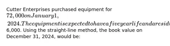 Cutter Enterprises purchased equipment for 72,000 on January 1, 2024. The equipment is expected to have a five year life and a residual value of6,000. Using the straight-line method, the book value on December 31, 2024, would be: