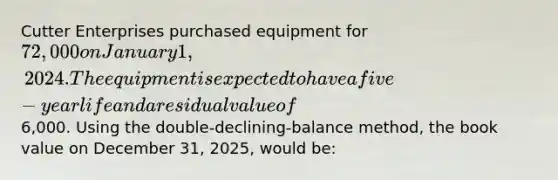 Cutter Enterprises purchased equipment for 72,000 on January 1, 2024. The equipment is expected to have a five-year life and a residual value of6,000. Using the double-declining-balance method, the book value on December 31, 2025, would be: