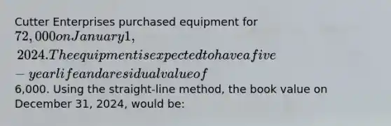 Cutter Enterprises purchased equipment for 72,000 on January 1, 2024. The equipment is expected to have a five-year life and a residual value of6,000. Using the straight-line method, the book value on December 31, 2024, would be: