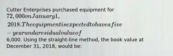 Cutter Enterprises purchased equipment for 72,000 on January 1, 2018. The equipment is expected to have a five-year and a residual value of6,000. Using the straight-line method, the book value at December 31, 2018, would be: