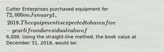 Cutter Enterprises purchased equipment for 72,000 on January 1, 2018. The equipment is expected to have a five-year life and a residual value of6,000. Using the straight-line method, the book value at December 31, 2018, would be: