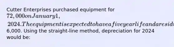 Cutter Enterprises purchased equipment for 72,000 on January 1, 2024. The equipment is expected to have a five year life and a residual value of6,000. Using the straight-line method, depreciation for 2024 would be: