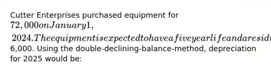 Cutter Enterprises purchased equipment for 72,000 on January 1, 2024. The equipment is expected to have a five year life and a residual value of6,000. Using the double-declining-balance-method, depreciation for 2025 would be: