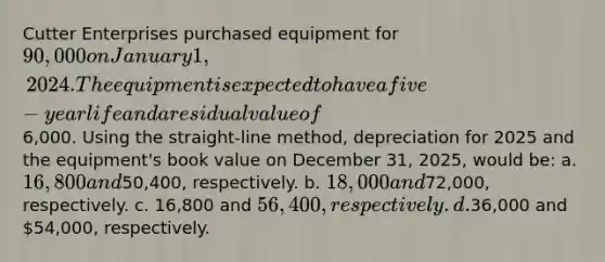 Cutter Enterprises purchased equipment for 90,000 on January 1, 2024. The equipment is expected to have a five-year life and a residual value of6,000. Using the straight-line method, depreciation for 2025 and the equipment's book value on December 31, 2025, would be: a. 16,800 and50,400, respectively. b. 18,000 and72,000, respectively. c. 16,800 and 56,400, respectively. d.36,000 and 54,000, respectively.