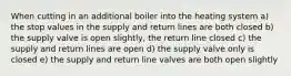 When cutting in an additional boiler into the heating system a) the stop values in the supply and return lines are both closed b) the supply valve is open slightly, the return line closed c) the supply and return lines are open d) the supply valve only is closed e) the supply and return line valves are both open slightly