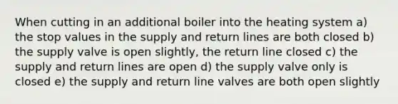 When cutting in an additional boiler into the heating system a) the stop values in the supply and return lines are both closed b) the supply valve is open slightly, the return line closed c) the supply and return lines are open d) the supply valve only is closed e) the supply and return line valves are both open slightly