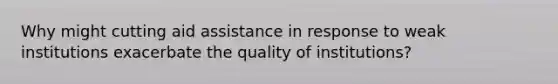 Why might cutting aid assistance in response to weak institutions exacerbate the quality of institutions?