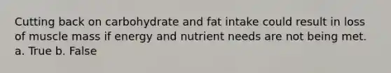 Cutting back on carbohydrate and fat intake could result in loss of muscle mass if energy and nutrient needs are not being met. a. True b. False