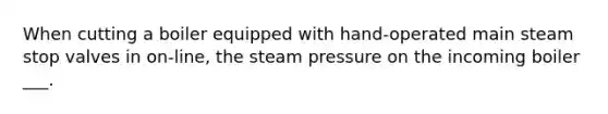 When cutting a boiler equipped with hand-operated main steam stop valves in on-line, the steam pressure on the incoming boiler ___.