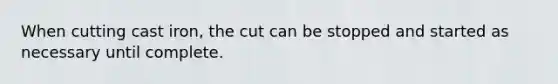 When cutting cast iron, the cut can be stopped and started as necessary until complete.