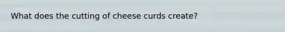 What does the cutting of cheese curds create?