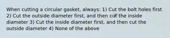 When cutting a circular gasket, always: 1) Cut the bolt holes first 2) Cut the outside diameter first, and then cut the inside diameter 3) Cut the inside diameter first, and then cut the outside diameter 4) None of the above