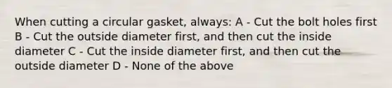 When cutting a circular gasket, always: A - Cut the bolt holes first B - Cut the outside diameter first, and then cut the inside diameter C - Cut the inside diameter first, and then cut the outside diameter D - None of the above