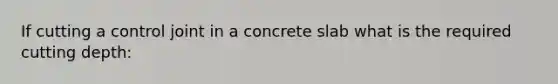 If cutting a control joint in a concrete slab what is the required cutting depth: