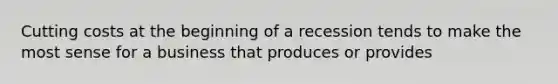 Cutting costs at the beginning of a recession tends to make the most sense for a business that produces or provides