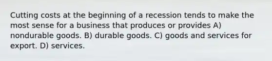 Cutting costs at the beginning of a recession tends to make the most sense for a business that produces or provides A) nondurable goods. B) durable goods. C) goods and services for export. D) services.