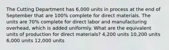 The Cutting Department has 6,000 units in process at the end of September that are 100% complete for direct materials. The units are 70% complete for direct labor and manufacturing overhead, which is added uniformly. What are the equivalent units of production for direct materials? 4,200 units 10,200 units 6,000 units 12,000 units