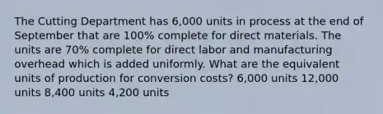 The Cutting Department has 6,000 units in process at the end of September that are 100% complete for direct materials. The units are 70% complete for direct labor and manufacturing overhead which is added uniformly. What are the equivalent units of production for conversion costs? 6,000 units 12,000 units 8,400 units 4,200 units