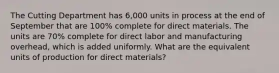 The Cutting Department has 6,000 units in process at the end of September that are 100% complete for direct materials. The units are 70% complete for direct labor and manufacturing overhead, which is added uniformly. What are the equivalent units of production for direct materials?