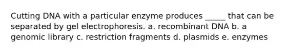 Cutting DNA with a particular enzyme produces _____ that can be separated by gel electrophoresis. a. recombinant DNA b. a genomic library c. restriction fragments d. plasmids e. enzymes