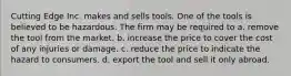 Cutting Edge Inc. makes and sells tools. One of the tools is believed to be hazardous. The firm may be required to a. remove the tool from the market. b. increase the price to cover the cost of any injuries or damage. c. reduce the price to indicate the hazard to consumers. d. export the tool and sell it only abroad.