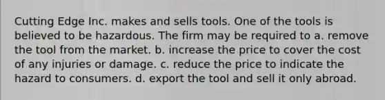 Cutting Edge Inc. makes and sells tools. One of the tools is believed to be hazardous. The firm may be required to a. remove the tool from the market. b. increase the price to cover the cost of any injuries or damage. c. reduce the price to indicate the hazard to consumers. d. export the tool and sell it only abroad.