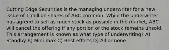 Cutting Edge Securities is the managing underwriter for a new issue of 1 million shares of ABC common. While the underwriter has agreed to sell as much stock as possible in the market, ABC will cancel the offering if any portion of the stock remains unsold. This arrangement is known as what type of underwriting? A) Standby B) Mini-max C) Best efforts D) All or none