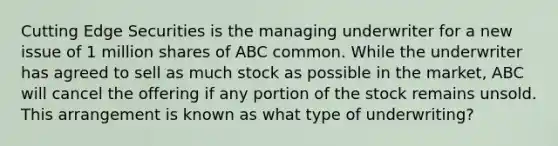 Cutting Edge Securities is the managing underwriter for a new issue of 1 million shares of ABC common. While the underwriter has agreed to sell as much stock as possible in the market, ABC will cancel the offering if any portion of the stock remains unsold. This arrangement is known as what type of underwriting?