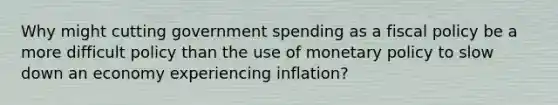 Why might cutting government spending as a fiscal policy be a more difficult policy than the use of monetary policy to slow down an economy experiencing​ inflation?