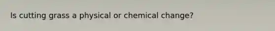 Is cutting grass a physical or chemical change?