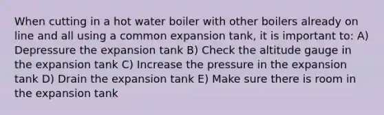 When cutting in a hot water boiler with other boilers already on line and all using a common expansion tank, it is important to: A) Depressure the expansion tank B) Check the altitude gauge in the expansion tank C) Increase the pressure in the expansion tank D) Drain the expansion tank E) Make sure there is room in the expansion tank