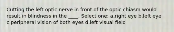 Cutting the left optic nerve in front of the optic chiasm would result in blindness in the ____. Select one: a.right eye b.left eye c.peripheral vision of both eyes d.left visual field