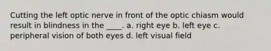 Cutting the left optic nerve in front of the optic chiasm would result in blindness in the ____.​ a. ​right eye b. left eye c. ​peripheral vision of both eyes d. ​left visual field