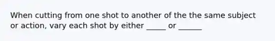 When cutting from one shot to another of the the same subject or action, vary each shot by either _____ or ______