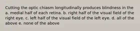 Cutting the optic chiasm longitudinally produces blindness in the a. medial half of each retina. b. right half of the visual field of the right eye. c. left half of the visual field of the left eye. d. all of the above e. none of the above