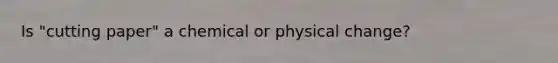 Is "cutting paper" a chemical or physical change?