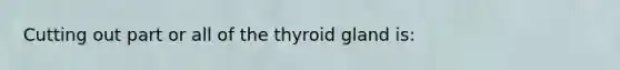 Cutting out part or all of the thyroid gland is: